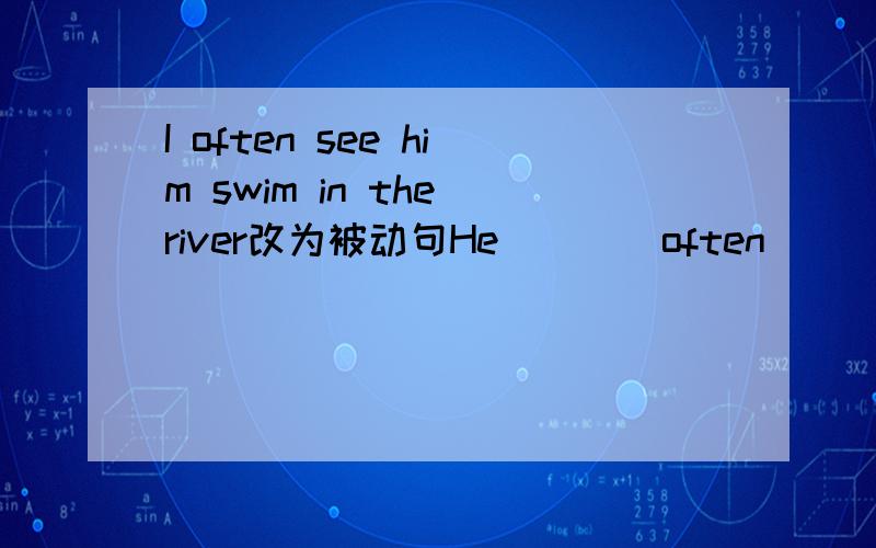 I often see him swim in the river改为被动句He ___ often___ ___ ___ in the river.是被动语态的句子,这节有点没学好,帮帮拉～额还有个问题：汉语已被广泛的使用.Chinese ＿＿＿＿用被动语态