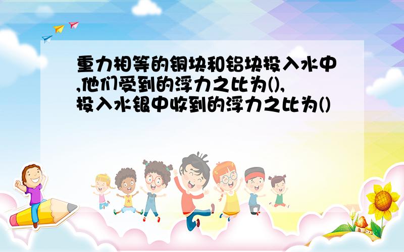 重力相等的铜块和铝块投入水中,他们受到的浮力之比为(),投入水银中收到的浮力之比为()