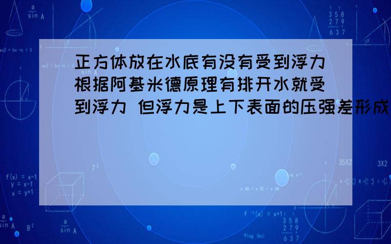 正方体放在水底有没有受到浮力根据阿基米德原理有排开水就受到浮力 但浮力是上下表面的压强差形成的 那.（如题）