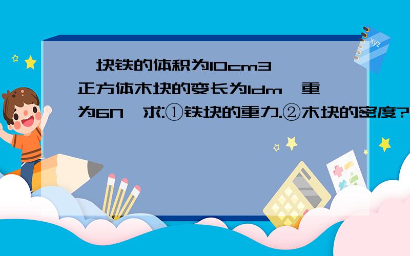 一块铁的体积为10cm3,一正方体木块的变长为1dm、重为6N,求:①铁块的重力.②木块的密度?(P铁=7.9×10? kg/m3 g=10N/kg)