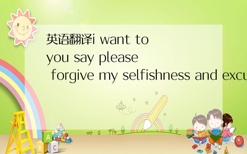 英语翻译i want to you say please forgive my selfishness and excuse my disturbing you ,my dear i am so sorry/./i will missing you everyday