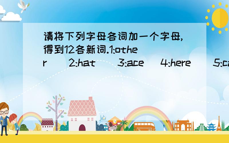 请将下列字母各词加一个字母,得到12各新词.1:other    2:hat    3:ace   4:here    5:cat    6:no    7:his   8:god     9:plan    10:poy    11:own   12:to