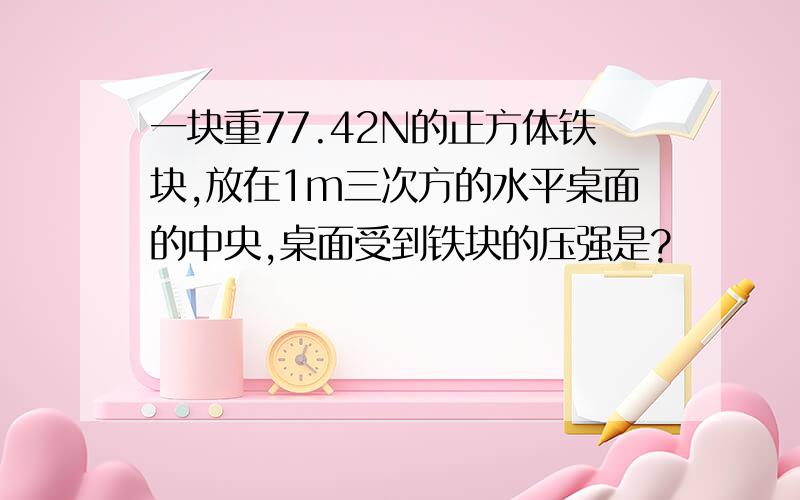 一块重77.42N的正方体铁块,放在1m三次方的水平桌面的中央,桌面受到铁块的压强是?