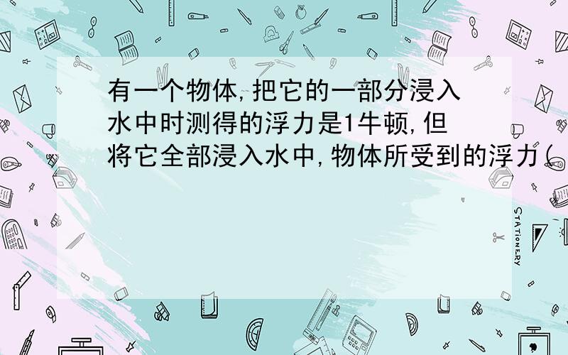 有一个物体,把它的一部分浸入水中时测得的浮力是1牛顿,但将它全部浸入水中,物体所受到的浮力( ).A、小于1牛顿 B、等于1牛顿 C、大于1牛顿请说明原因.