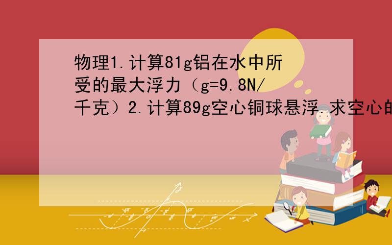 物理1.计算81g铝在水中所受的最大浮力（g=9.8N/千克）2.计算89g空心铜球悬浮.求空心的体积(g=10N/kg）注意 以上题必须按照物理做题方式严格回答!（铜的密度8900kg/立方米）