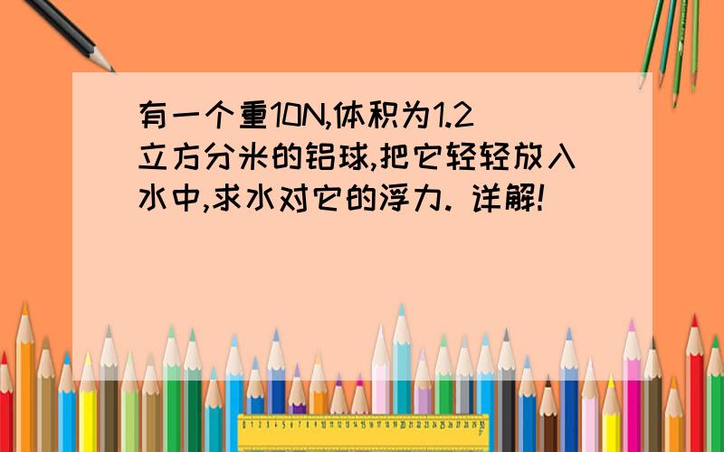 有一个重10N,体积为1.2立方分米的铝球,把它轻轻放入水中,求水对它的浮力. 详解!