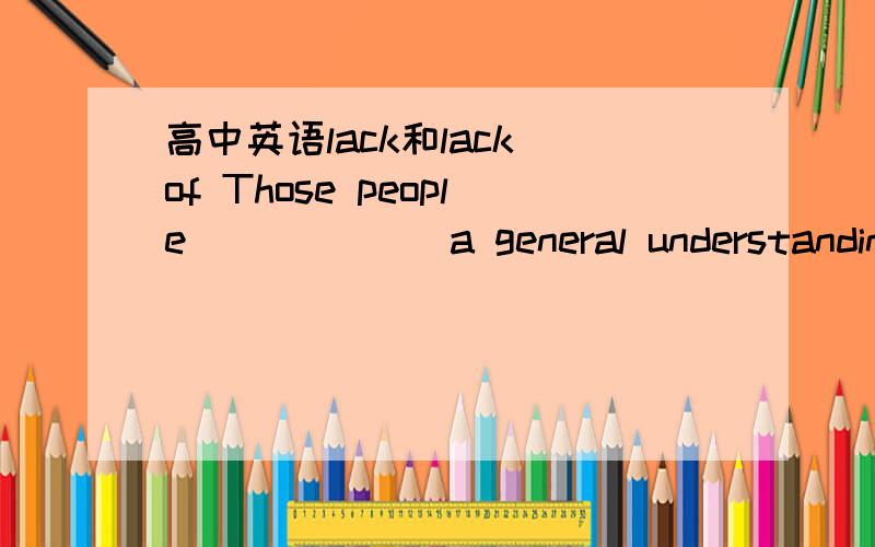 高中英语lack和lack of Those people ______a general understanding of hte present situation.A.lack of B.are lacking of C.lack D.are in lackkey:c 我选A 请讲一讲这道题里的lack 和lack of的区别,为什么这道题必须选C