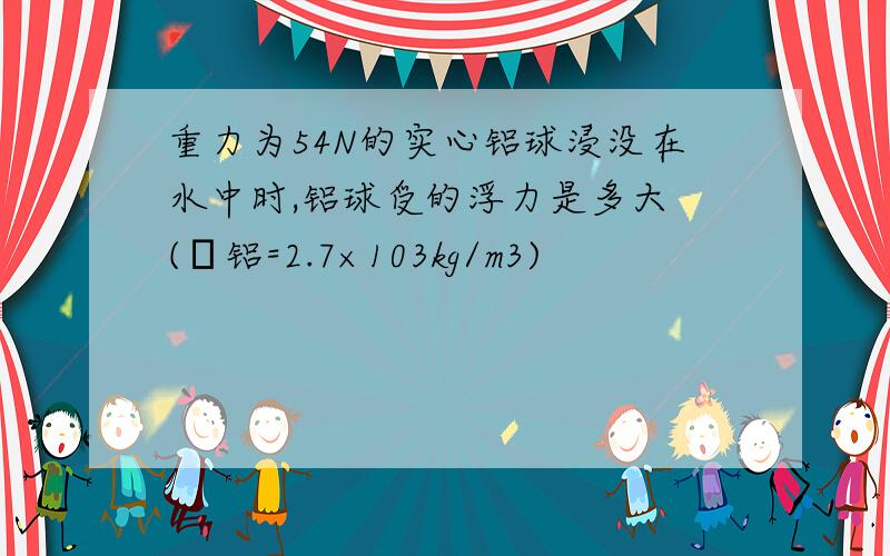 重力为54N的实心铝球浸没在水中时,铝球受的浮力是多大 (ρ铝=2.7×103kg/m3)