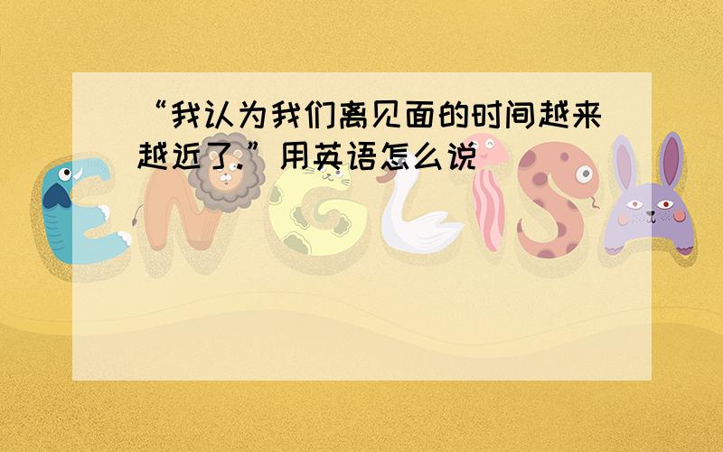 “我认为我们离见面的时间越来越近了.”用英语怎么说