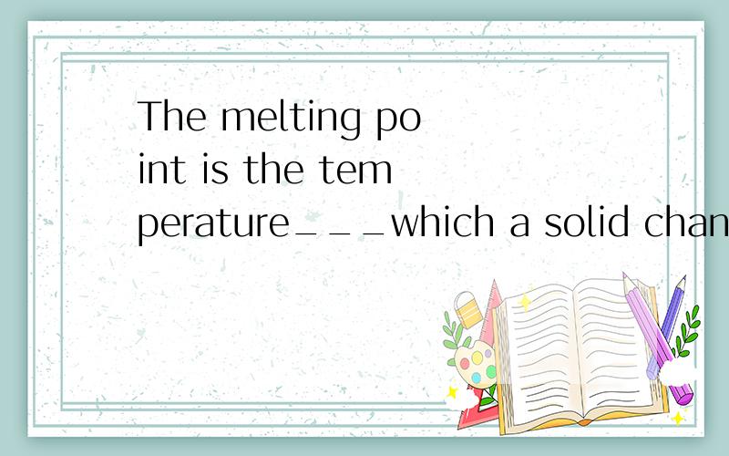The melting point is the temperature___which a solid changes into a liquid.