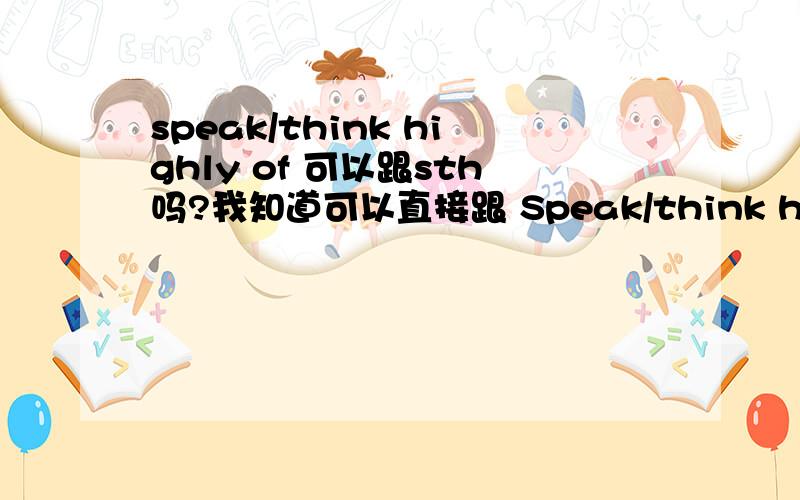 speak/think highly of 可以跟sth吗?我知道可以直接跟 Speak/think highly of sb.能不能跟sth. 请大家给我 确定下.谢谢.