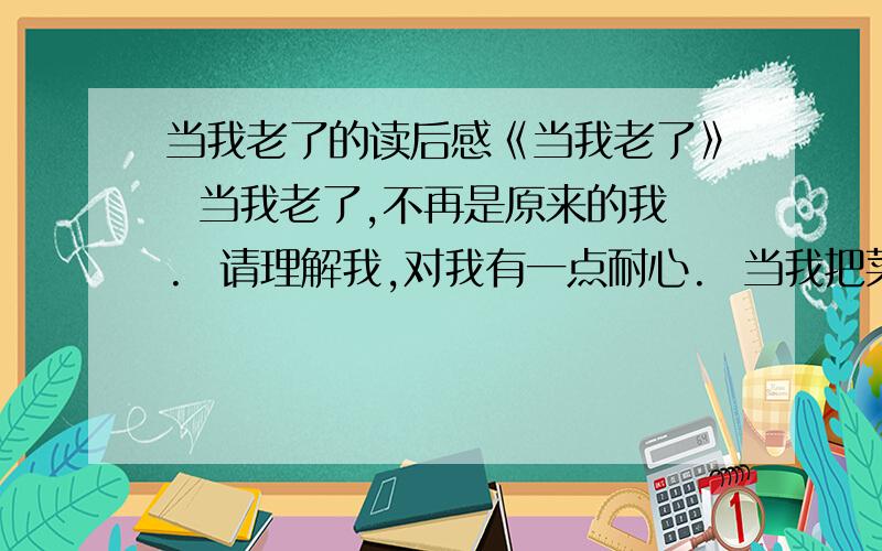 当我老了的读后感《当我老了》  当我老了,不再是原来的我.  请理解我,对我有一点耐心.  当我把菜汤洒到自己的衣服上时,  当我忘记怎样系鞋带时,  请想一想当初我是如何手把手地教你.  当