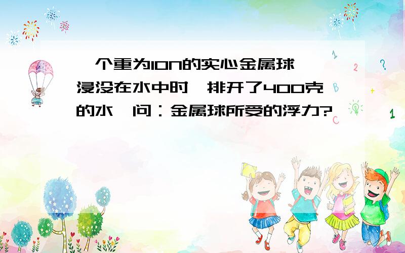 一个重为10N的实心金属球,浸没在水中时,排开了400克的水,问：金属球所受的浮力?