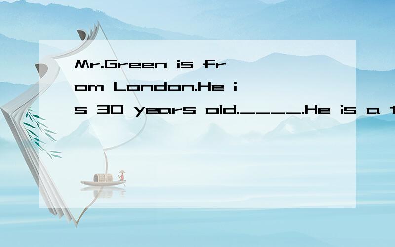 Mr.Green is from London.He is 30 years old.____.He is a teacher.He is in China now.He works in a middle school in Beijing.He tesches English.His class is great fun._____.Hisstudents all like him very much.He has two children,ason anddaughter.The son