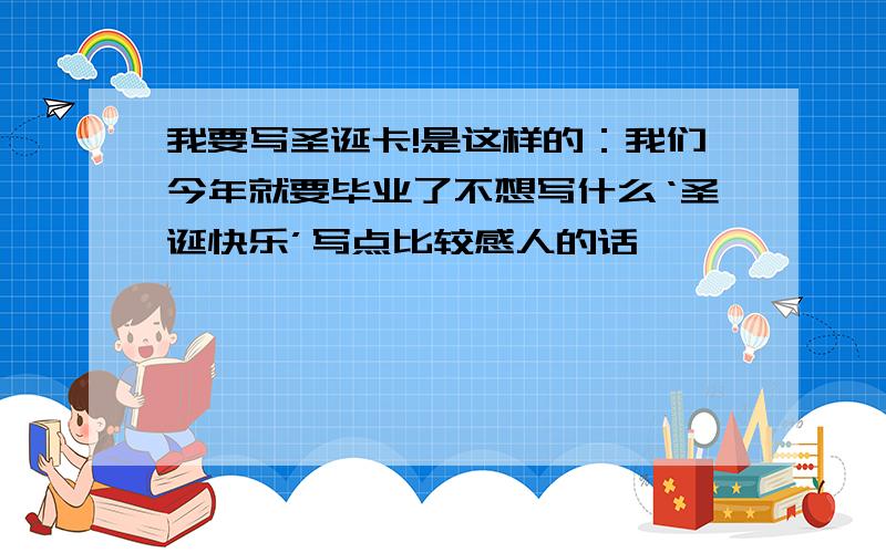 我要写圣诞卡!是这样的：我们今年就要毕业了不想写什么‘圣诞快乐’写点比较感人的话