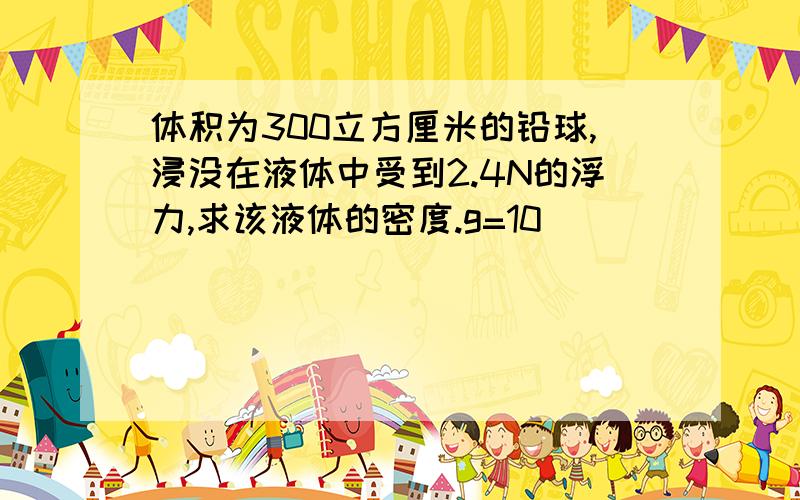 体积为300立方厘米的铅球,浸没在液体中受到2.4N的浮力,求该液体的密度.g=10