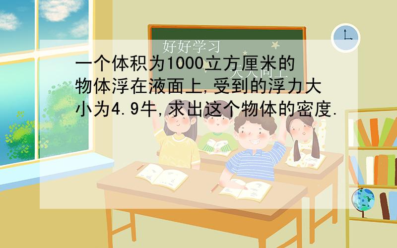 一个体积为1000立方厘米的物体浮在液面上,受到的浮力大小为4.9牛,求出这个物体的密度.