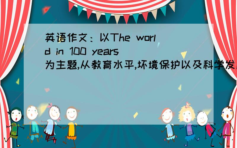 英语作文：以The world in 100 years为主题,从教育水平,坏境保护以及科学发展等方面从教育水平,坏境保护以及科学发展等方面阐述自己的观点和理由.