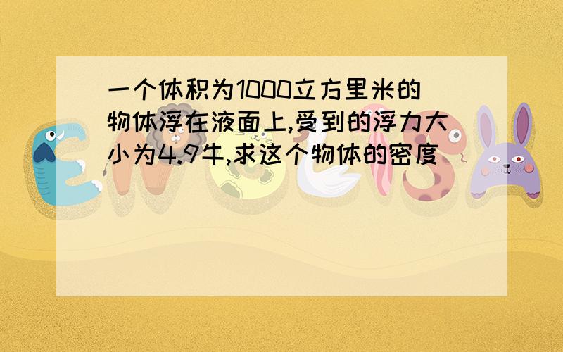 一个体积为1000立方里米的物体浮在液面上,受到的浮力大小为4.9牛,求这个物体的密度