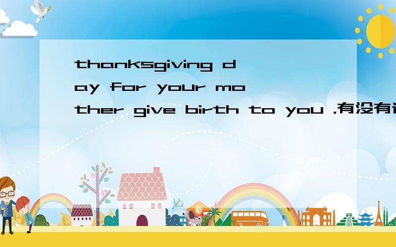 thanksgiving day for your mother give birth to you .有没有语病 诸位大师快来帮忙看看.