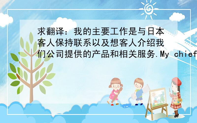 求翻译：我的主要工作是与日本客人保持联系以及想客人介绍我们公司提供的产品和相关服务.My chief job content is communicate with the Japanese guests、andintroduce the services of my company supports. 以上翻译