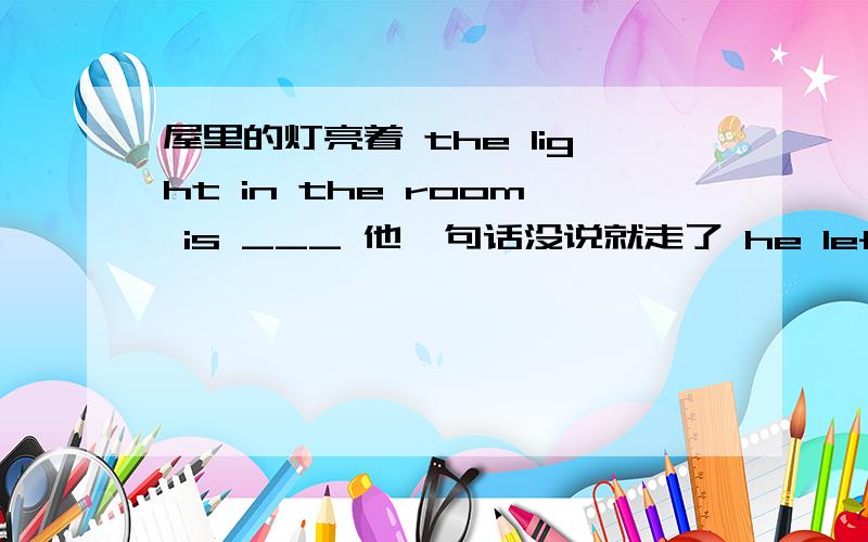 屋里的灯亮着 the light in the room is ___ 他一句话没说就走了 he left ___saying a word 这两句咋翻 谢