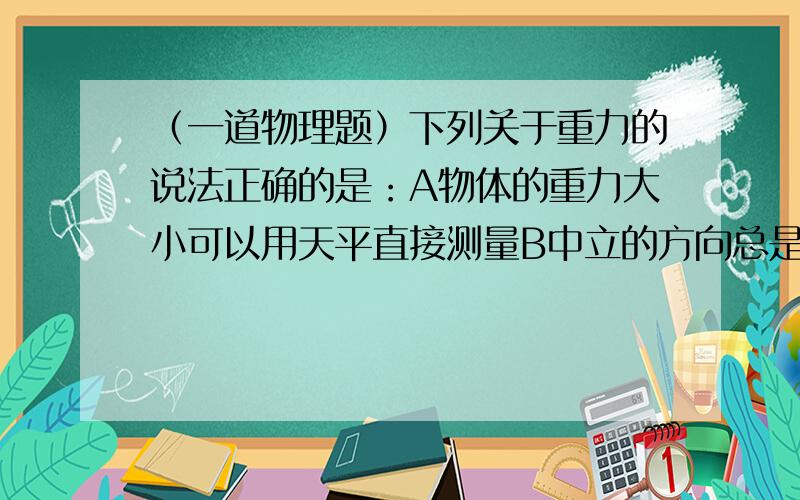 （一道物理题）下列关于重力的说法正确的是：A物体的重力大小可以用天平直接测量B中立的方向总是垂直于支承面向下C粉笔在使用时,质量变小,重力变小D重量的单位是千克