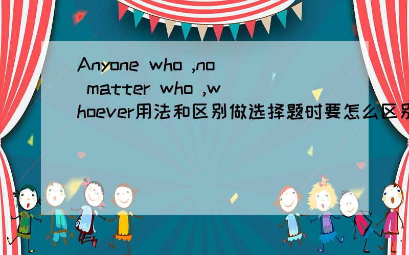 Anyone who ,no matter who ,whoever用法和区别做选择题时要怎么区别它们.多举几个例子让我理解下.