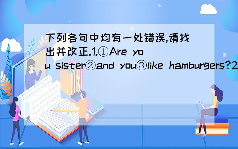 下列各句中均有一处错误,请找出并改正.1.①Are you sister②and you③like hamburgers?2.①Does②your brother playing③with a dog?