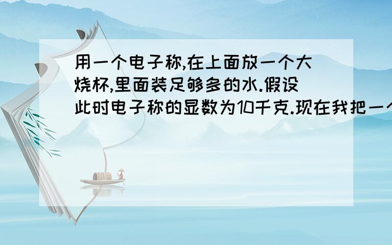 用一个电子称,在上面放一个大烧杯,里面装足够多的水.假设此时电子称的显数为10千克.现在我把一个铁块（质量为2千克）从烧杯上放使之自由落体.那么最终铁快会落到烧杯里.请问：电子称