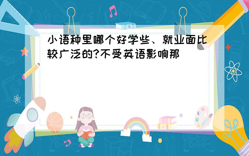 小语种里哪个好学些、就业面比较广泛的?不受英语影响那