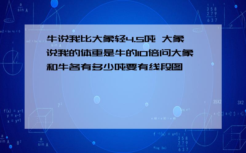 牛说我比大象轻4.5吨 大象说我的体重是牛的10倍问大象和牛各有多少吨要有线段图