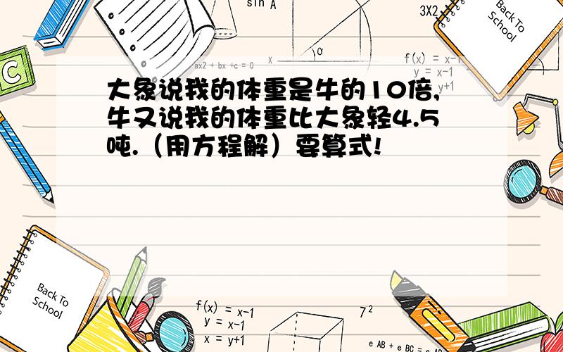 大象说我的体重是牛的10倍,牛又说我的体重比大象轻4.5吨.（用方程解）要算式!