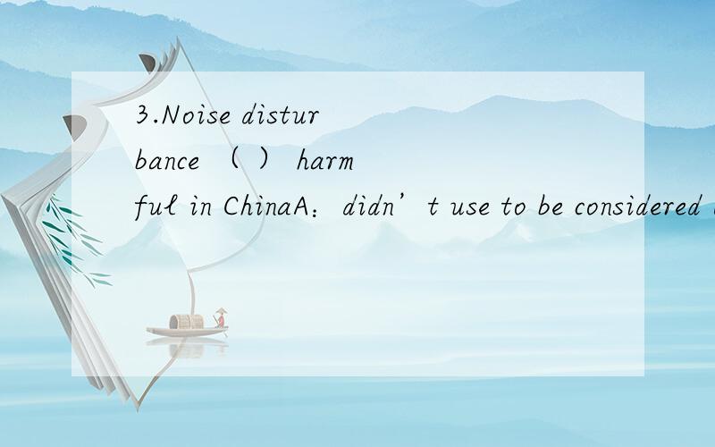 3.Noise disturbance （ ） harmful in ChinaA：didn’t use to be considered B：usedn’t to considered C：didn’t used to consider D：aren’t used to consider 选那一个正确的答案