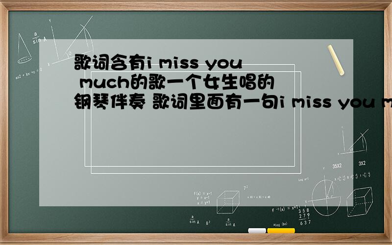 歌词含有i miss you much的歌一个女生唱的 钢琴伴奏 歌词里面有一句i miss you much 很柔和的调子注意啊注意!不是big big world.中间的词不是 miss you much 是 i miss you much 并且这句词反复唱了两遍