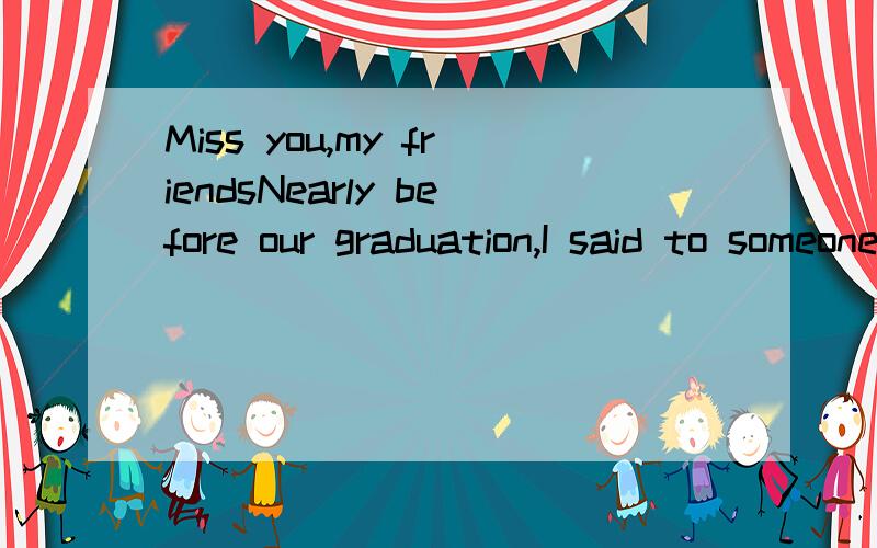 Miss you,my friendsNearly before our graduation,I said to someone that I had not any feelings about separation.Actually I did.I didn't know why,but I was aware of that I could not see some friends any more.My explanation for my 