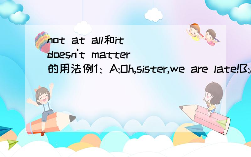 not at all和it doesn't matter的用法例1：A:Oh,sister,we are late!B:Not at all.The teacher is afraid of me.此处用not at all合理吗?例2：A:Oh,sister,we are late!B:It doesn't matter.The teacher is afraid of me.此处用it doesn't matter合