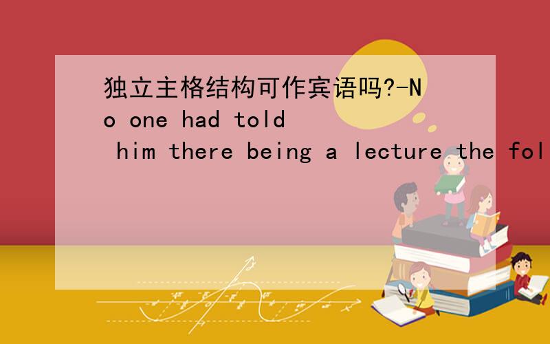 独立主格结构可作宾语吗?-No one had told him there being a lecture the following day.此句前面有个句子-we didn't find Smith attending the leccture.-No one had told him about there being a lecture the following day.