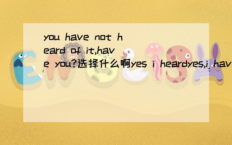 you have not heard of it,have you?选择什么啊yes i heardyes,i have notno,i have notNO,i have选择什么啊 理由说下感激