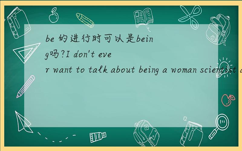 be 的进行时可以是being吗?I don't ever want to talk about being a woman scientist again.我能看懂意思是说：我再不想谈论作为一个女性科学家这里的being我想应该不是做名词用,如何理解这个词的用法?