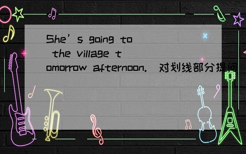 She’s going to the village tomorrow afternoon.（对划线部分提问）划线部分为：villageqickly!最多的最多的最多等到今天上午10：00!~~~~跪求~~~