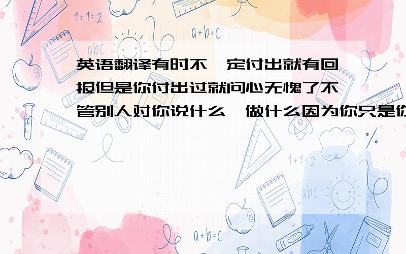 英语翻译有时不一定付出就有回报但是你付出过就问心无愧了不管别人对你说什么、做什么因为你只是你自己