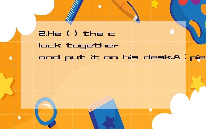 2.He ( ) the clock together and put it on his desk.A：pieced B：fixed C：gather D：put