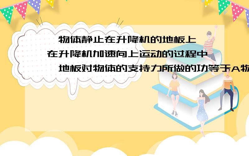 一物体静止在升降机的地板上,在升降机加速向上运动的过程中,地板对物体的支持力所做的功等于A物体的势能增加量B物体的动能增加量C物体动能的增加量加上物体势能的增加量D物体的动能