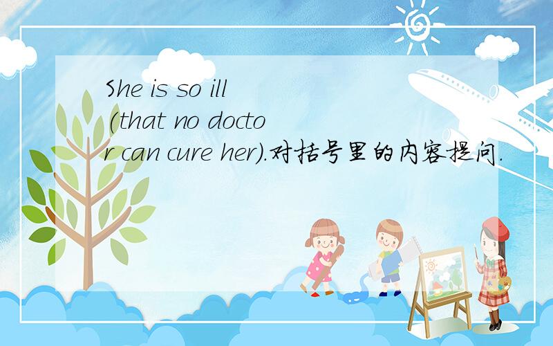 She is so ill (that no doctor can cure her).对括号里的内容提问.