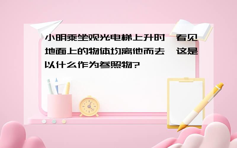 小明乘坐观光电梯上升时,看见地面上的物体均离他而去,这是以什么作为参照物?