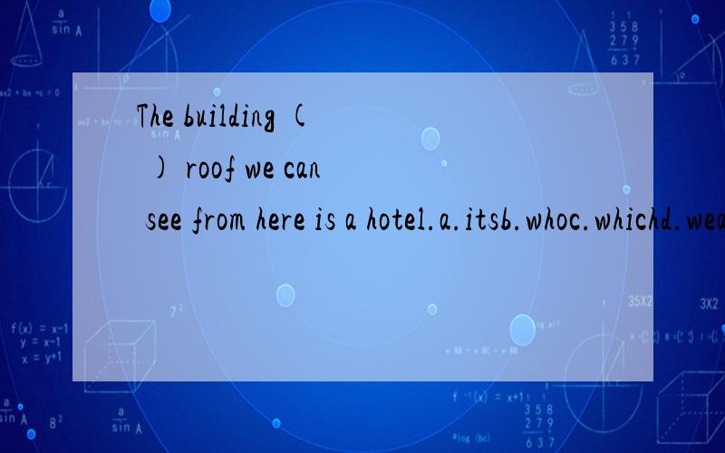 The building ( ) roof we can see from here is a hotel.a.itsb.whoc.whichd.weather选哪个?为什么?不好意思,题目打错了,应该是:The building ( ) roof we can see from here is a hotel.a.its b.who c.whosed.that 选哪个?为什么?