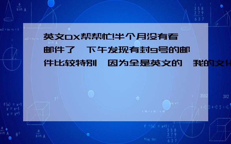 英文DX帮帮忙!半个月没有看邮件了,下午发现有封9号的邮件比较特别,因为全是英文的,我的文化只到高中,所以里面说的什么是 一窍不通了.希望有懂英文的朋友可以帮我解释下大致内容,原文