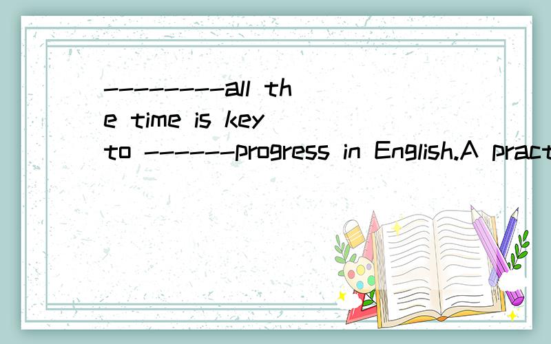 --------all the time is key to ------progress in English.A practise making B to practise making C practising make D to practise make选哪个........ABCD都有了 谁说的对............