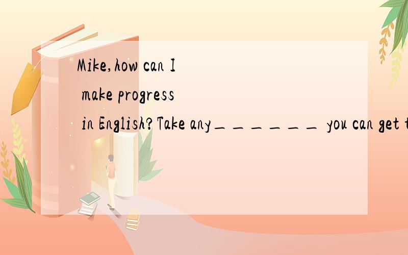 Mike,how can I make progress in English?Take any______ you can get to practise it.A.time B.care C.cause D.chance